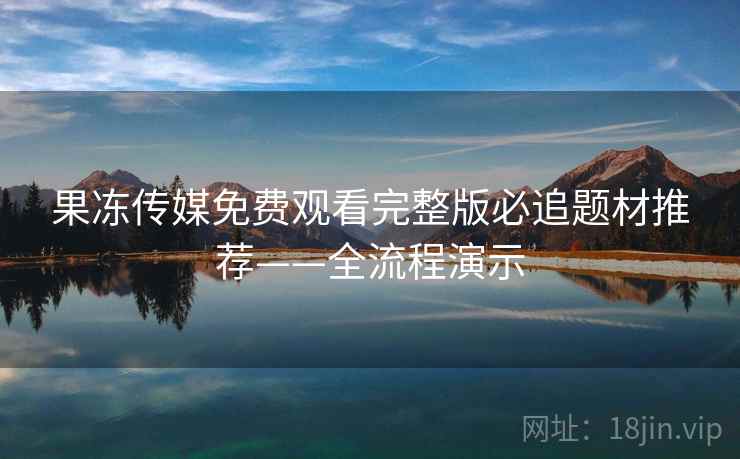 果冻传媒免费观看完整版必追题材推荐——全流程演示