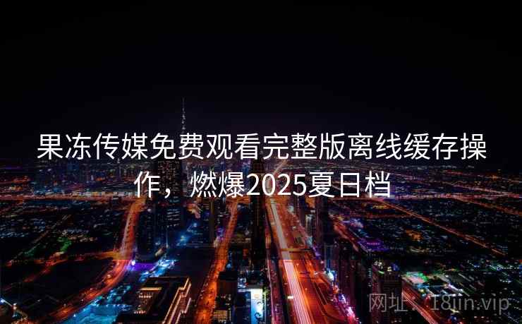 果冻传媒免费观看完整版离线缓存操作，燃爆2025夏日档
