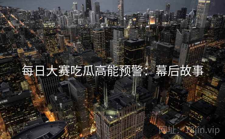 每日大赛吃瓜高能预警：幕后故事